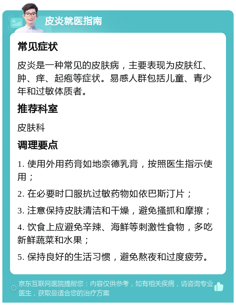 皮炎就医指南 常见症状 皮炎是一种常见的皮肤病，主要表现为皮肤红、肿、痒、起疱等症状。易感人群包括儿童、青少年和过敏体质者。 推荐科室 皮肤科 调理要点 1. 使用外用药膏如地奈德乳膏，按照医生指示使用； 2. 在必要时口服抗过敏药物如依巴斯汀片； 3. 注意保持皮肤清洁和干燥，避免搔抓和摩擦； 4. 饮食上应避免辛辣、海鲜等刺激性食物，多吃新鲜蔬菜和水果； 5. 保持良好的生活习惯，避免熬夜和过度疲劳。