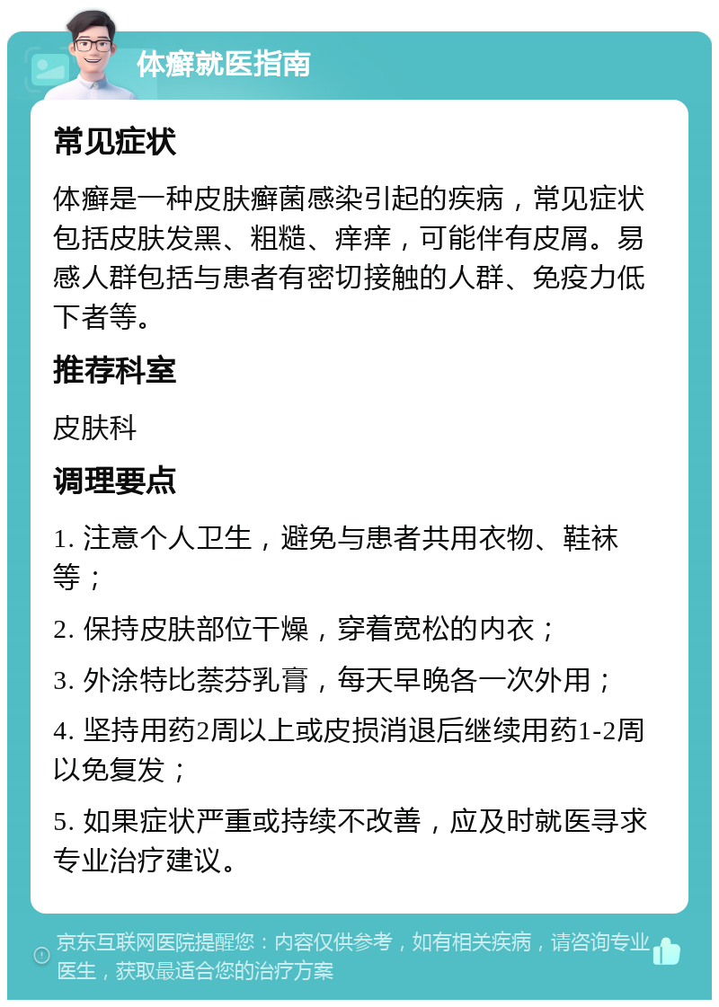 体癣就医指南 常见症状 体癣是一种皮肤癣菌感染引起的疾病，常见症状包括皮肤发黑、粗糙、痒痒，可能伴有皮屑。易感人群包括与患者有密切接触的人群、免疫力低下者等。 推荐科室 皮肤科 调理要点 1. 注意个人卫生，避免与患者共用衣物、鞋袜等； 2. 保持皮肤部位干燥，穿着宽松的内衣； 3. 外涂特比萘芬乳膏，每天早晚各一次外用； 4. 坚持用药2周以上或皮损消退后继续用药1-2周以免复发； 5. 如果症状严重或持续不改善，应及时就医寻求专业治疗建议。