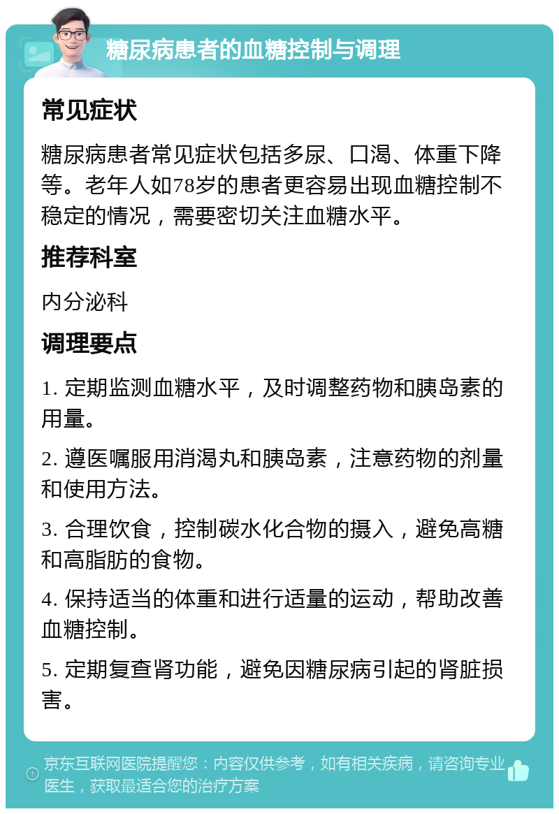 糖尿病患者的血糖控制与调理 常见症状 糖尿病患者常见症状包括多尿、口渴、体重下降等。老年人如78岁的患者更容易出现血糖控制不稳定的情况，需要密切关注血糖水平。 推荐科室 内分泌科 调理要点 1. 定期监测血糖水平，及时调整药物和胰岛素的用量。 2. 遵医嘱服用消渴丸和胰岛素，注意药物的剂量和使用方法。 3. 合理饮食，控制碳水化合物的摄入，避免高糖和高脂肪的食物。 4. 保持适当的体重和进行适量的运动，帮助改善血糖控制。 5. 定期复查肾功能，避免因糖尿病引起的肾脏损害。