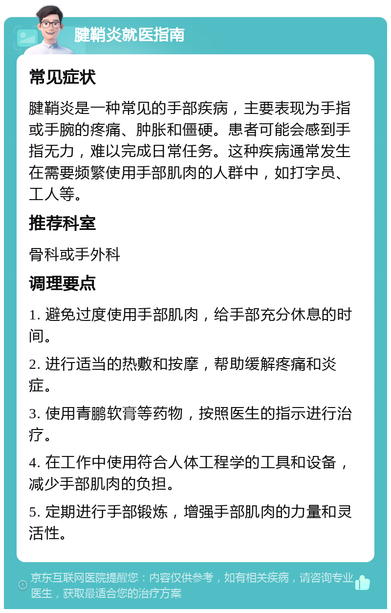 腱鞘炎就医指南 常见症状 腱鞘炎是一种常见的手部疾病，主要表现为手指或手腕的疼痛、肿胀和僵硬。患者可能会感到手指无力，难以完成日常任务。这种疾病通常发生在需要频繁使用手部肌肉的人群中，如打字员、工人等。 推荐科室 骨科或手外科 调理要点 1. 避免过度使用手部肌肉，给手部充分休息的时间。 2. 进行适当的热敷和按摩，帮助缓解疼痛和炎症。 3. 使用青鹏软膏等药物，按照医生的指示进行治疗。 4. 在工作中使用符合人体工程学的工具和设备，减少手部肌肉的负担。 5. 定期进行手部锻炼，增强手部肌肉的力量和灵活性。