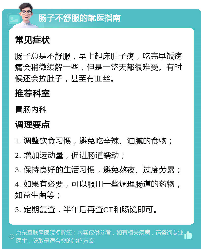 肠子不舒服的就医指南 常见症状 肠子总是不舒服，早上起床肚子疼，吃完早饭疼痛会稍微缓解一些，但是一整天都很难受。有时候还会拉肚子，甚至有血丝。 推荐科室 胃肠内科 调理要点 1. 调整饮食习惯，避免吃辛辣、油腻的食物； 2. 增加运动量，促进肠道蠕动； 3. 保持良好的生活习惯，避免熬夜、过度劳累； 4. 如果有必要，可以服用一些调理肠道的药物，如益生菌等； 5. 定期复查，半年后再查CT和肠镜即可。