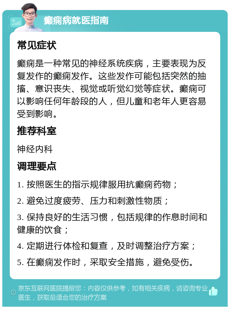 癫痫病就医指南 常见症状 癫痫是一种常见的神经系统疾病，主要表现为反复发作的癫痫发作。这些发作可能包括突然的抽搐、意识丧失、视觉或听觉幻觉等症状。癫痫可以影响任何年龄段的人，但儿童和老年人更容易受到影响。 推荐科室 神经内科 调理要点 1. 按照医生的指示规律服用抗癫痫药物； 2. 避免过度疲劳、压力和刺激性物质； 3. 保持良好的生活习惯，包括规律的作息时间和健康的饮食； 4. 定期进行体检和复查，及时调整治疗方案； 5. 在癫痫发作时，采取安全措施，避免受伤。