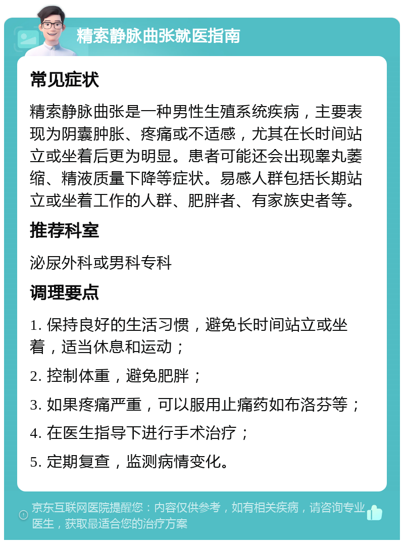 精索静脉曲张就医指南 常见症状 精索静脉曲张是一种男性生殖系统疾病，主要表现为阴囊肿胀、疼痛或不适感，尤其在长时间站立或坐着后更为明显。患者可能还会出现睾丸萎缩、精液质量下降等症状。易感人群包括长期站立或坐着工作的人群、肥胖者、有家族史者等。 推荐科室 泌尿外科或男科专科 调理要点 1. 保持良好的生活习惯，避免长时间站立或坐着，适当休息和运动； 2. 控制体重，避免肥胖； 3. 如果疼痛严重，可以服用止痛药如布洛芬等； 4. 在医生指导下进行手术治疗； 5. 定期复查，监测病情变化。