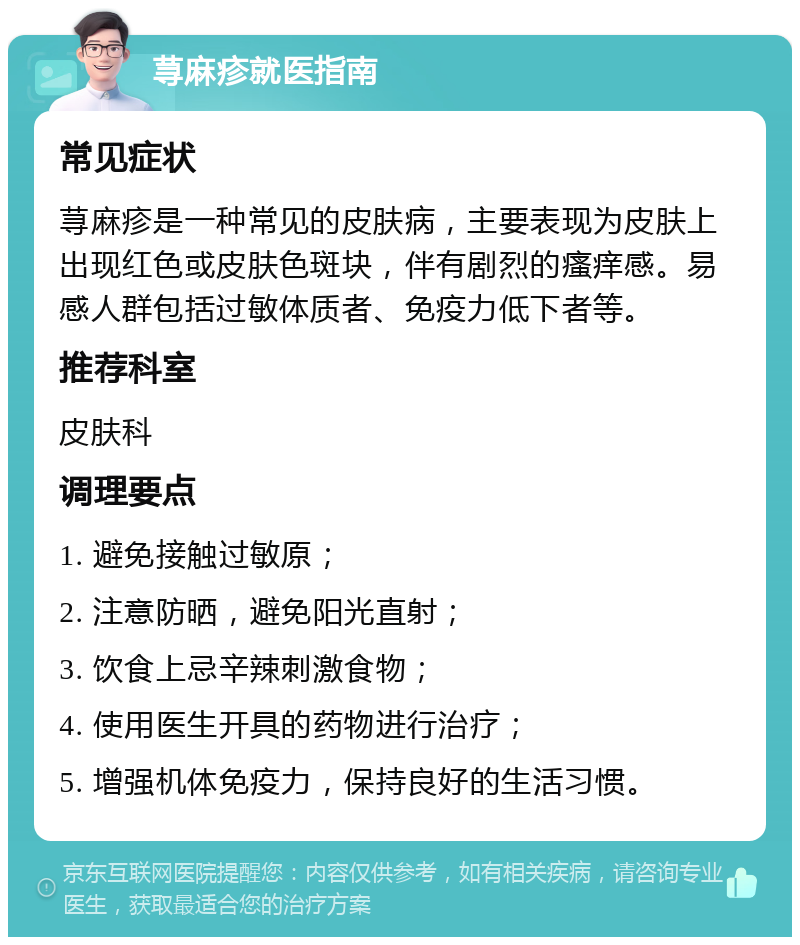 荨麻疹就医指南 常见症状 荨麻疹是一种常见的皮肤病，主要表现为皮肤上出现红色或皮肤色斑块，伴有剧烈的瘙痒感。易感人群包括过敏体质者、免疫力低下者等。 推荐科室 皮肤科 调理要点 1. 避免接触过敏原； 2. 注意防晒，避免阳光直射； 3. 饮食上忌辛辣刺激食物； 4. 使用医生开具的药物进行治疗； 5. 增强机体免疫力，保持良好的生活习惯。