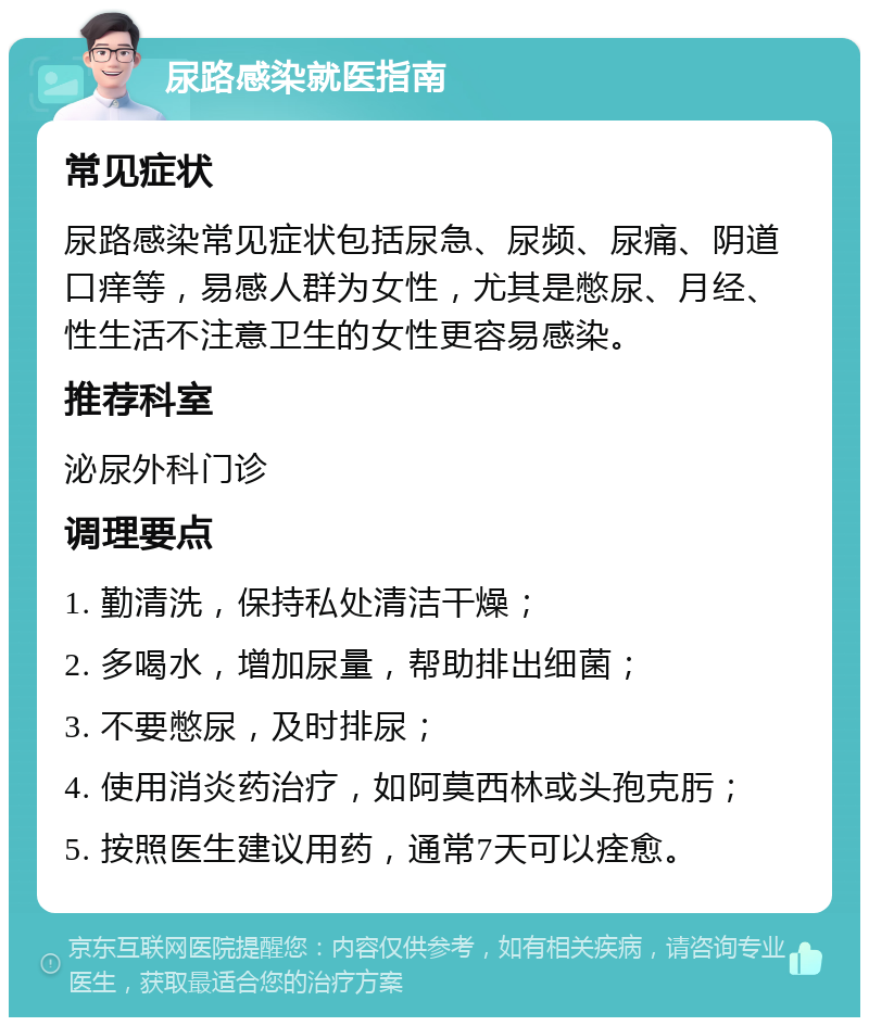 尿路感染就医指南 常见症状 尿路感染常见症状包括尿急、尿频、尿痛、阴道口痒等，易感人群为女性，尤其是憋尿、月经、性生活不注意卫生的女性更容易感染。 推荐科室 泌尿外科门诊 调理要点 1. 勤清洗，保持私处清洁干燥； 2. 多喝水，增加尿量，帮助排出细菌； 3. 不要憋尿，及时排尿； 4. 使用消炎药治疗，如阿莫西林或头孢克肟； 5. 按照医生建议用药，通常7天可以痊愈。