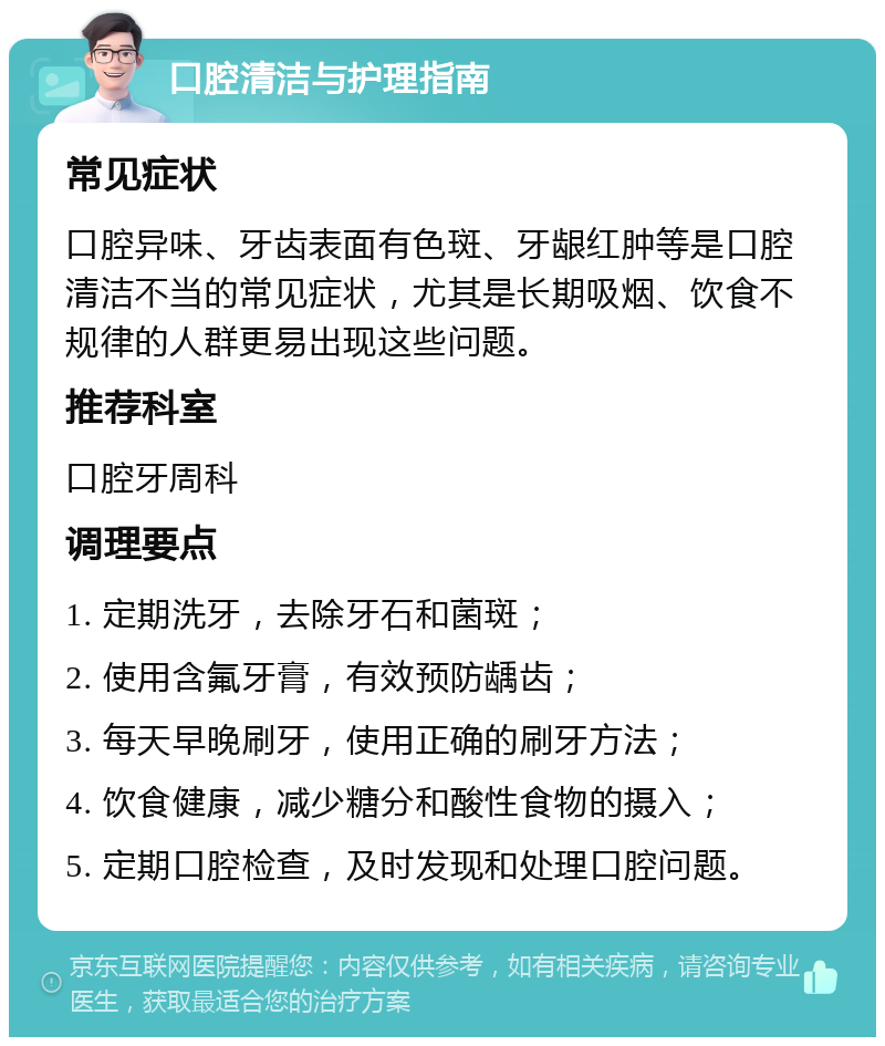 口腔清洁与护理指南 常见症状 口腔异味、牙齿表面有色斑、牙龈红肿等是口腔清洁不当的常见症状，尤其是长期吸烟、饮食不规律的人群更易出现这些问题。 推荐科室 口腔牙周科 调理要点 1. 定期洗牙，去除牙石和菌斑； 2. 使用含氟牙膏，有效预防龋齿； 3. 每天早晚刷牙，使用正确的刷牙方法； 4. 饮食健康，减少糖分和酸性食物的摄入； 5. 定期口腔检查，及时发现和处理口腔问题。