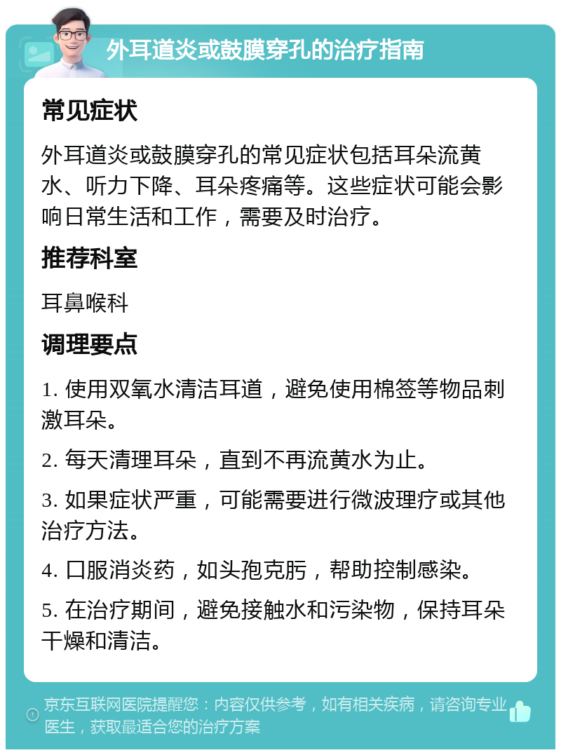 外耳道炎或鼓膜穿孔的治疗指南 常见症状 外耳道炎或鼓膜穿孔的常见症状包括耳朵流黄水、听力下降、耳朵疼痛等。这些症状可能会影响日常生活和工作，需要及时治疗。 推荐科室 耳鼻喉科 调理要点 1. 使用双氧水清洁耳道，避免使用棉签等物品刺激耳朵。 2. 每天清理耳朵，直到不再流黄水为止。 3. 如果症状严重，可能需要进行微波理疗或其他治疗方法。 4. 口服消炎药，如头孢克肟，帮助控制感染。 5. 在治疗期间，避免接触水和污染物，保持耳朵干燥和清洁。