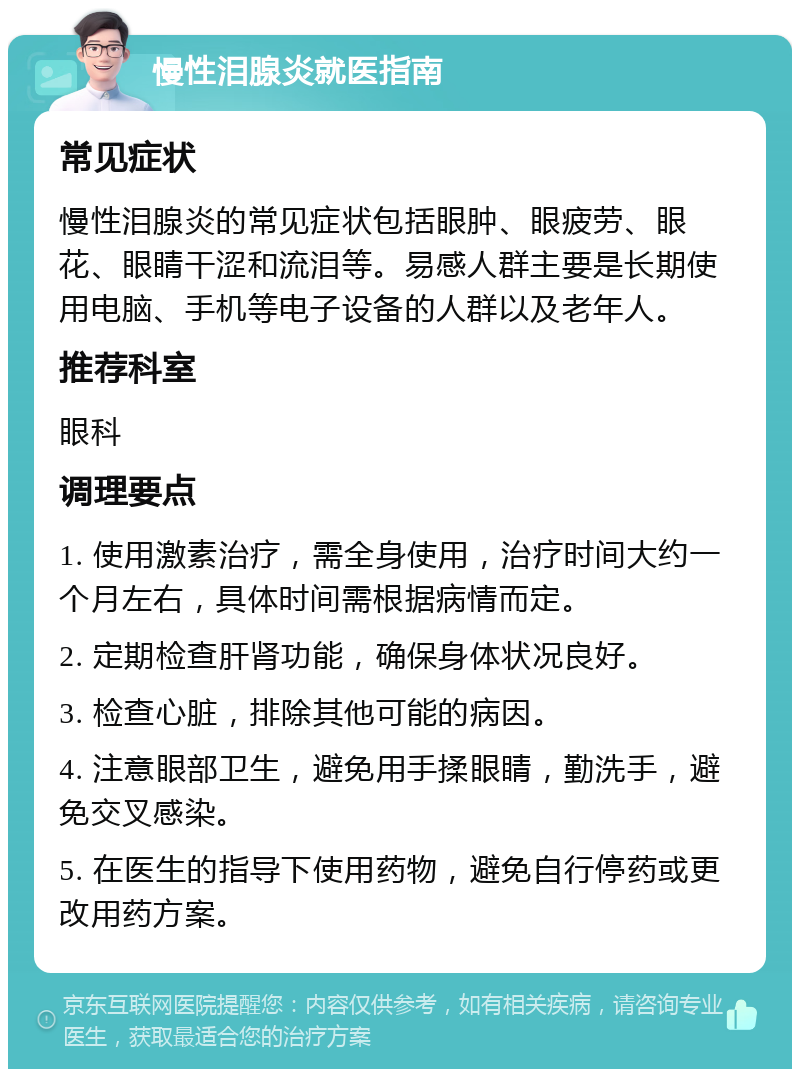 慢性泪腺炎就医指南 常见症状 慢性泪腺炎的常见症状包括眼肿、眼疲劳、眼花、眼睛干涩和流泪等。易感人群主要是长期使用电脑、手机等电子设备的人群以及老年人。 推荐科室 眼科 调理要点 1. 使用激素治疗，需全身使用，治疗时间大约一个月左右，具体时间需根据病情而定。 2. 定期检查肝肾功能，确保身体状况良好。 3. 检查心脏，排除其他可能的病因。 4. 注意眼部卫生，避免用手揉眼睛，勤洗手，避免交叉感染。 5. 在医生的指导下使用药物，避免自行停药或更改用药方案。