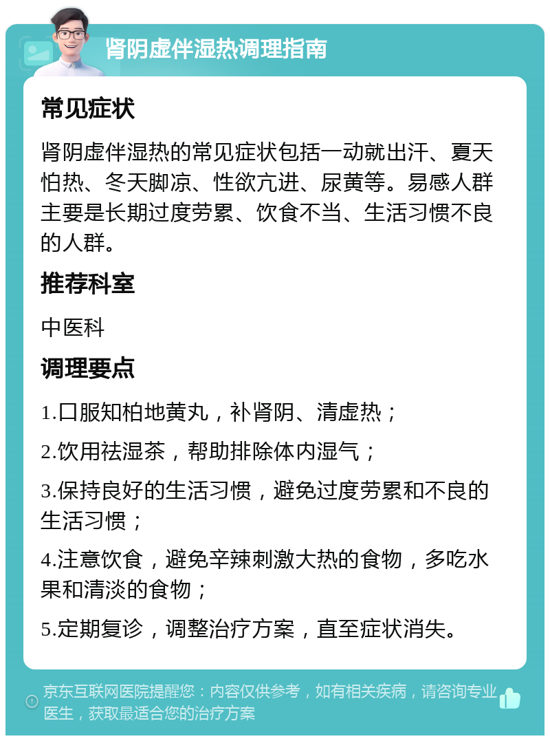 肾阴虚伴湿热调理指南 常见症状 肾阴虚伴湿热的常见症状包括一动就出汗、夏天怕热、冬天脚凉、性欲亢进、尿黄等。易感人群主要是长期过度劳累、饮食不当、生活习惯不良的人群。 推荐科室 中医科 调理要点 1.口服知柏地黄丸，补肾阴、清虚热； 2.饮用祛湿茶，帮助排除体内湿气； 3.保持良好的生活习惯，避免过度劳累和不良的生活习惯； 4.注意饮食，避免辛辣刺激大热的食物，多吃水果和清淡的食物； 5.定期复诊，调整治疗方案，直至症状消失。