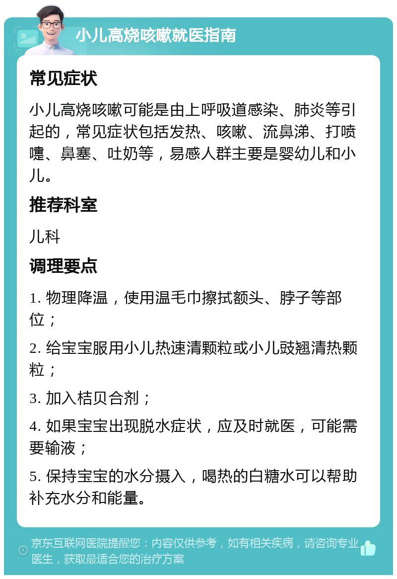 小儿高烧咳嗽就医指南 常见症状 小儿高烧咳嗽可能是由上呼吸道感染、肺炎等引起的，常见症状包括发热、咳嗽、流鼻涕、打喷嚏、鼻塞、吐奶等，易感人群主要是婴幼儿和小儿。 推荐科室 儿科 调理要点 1. 物理降温，使用温毛巾擦拭额头、脖子等部位； 2. 给宝宝服用小儿热速清颗粒或小儿豉翘清热颗粒； 3. 加入桔贝合剂； 4. 如果宝宝出现脱水症状，应及时就医，可能需要输液； 5. 保持宝宝的水分摄入，喝热的白糖水可以帮助补充水分和能量。