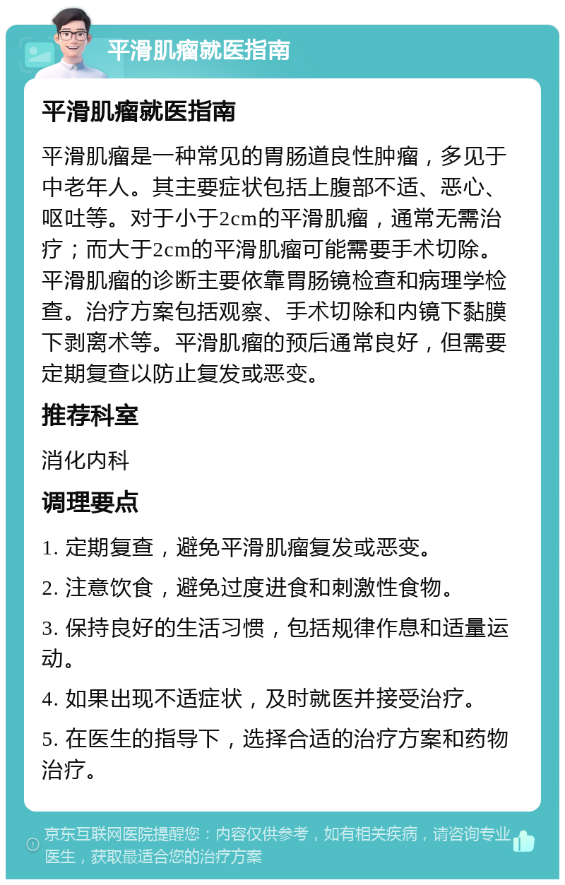 平滑肌瘤就医指南 平滑肌瘤就医指南 平滑肌瘤是一种常见的胃肠道良性肿瘤，多见于中老年人。其主要症状包括上腹部不适、恶心、呕吐等。对于小于2cm的平滑肌瘤，通常无需治疗；而大于2cm的平滑肌瘤可能需要手术切除。平滑肌瘤的诊断主要依靠胃肠镜检查和病理学检查。治疗方案包括观察、手术切除和内镜下黏膜下剥离术等。平滑肌瘤的预后通常良好，但需要定期复查以防止复发或恶变。 推荐科室 消化内科 调理要点 1. 定期复查，避免平滑肌瘤复发或恶变。 2. 注意饮食，避免过度进食和刺激性食物。 3. 保持良好的生活习惯，包括规律作息和适量运动。 4. 如果出现不适症状，及时就医并接受治疗。 5. 在医生的指导下，选择合适的治疗方案和药物治疗。