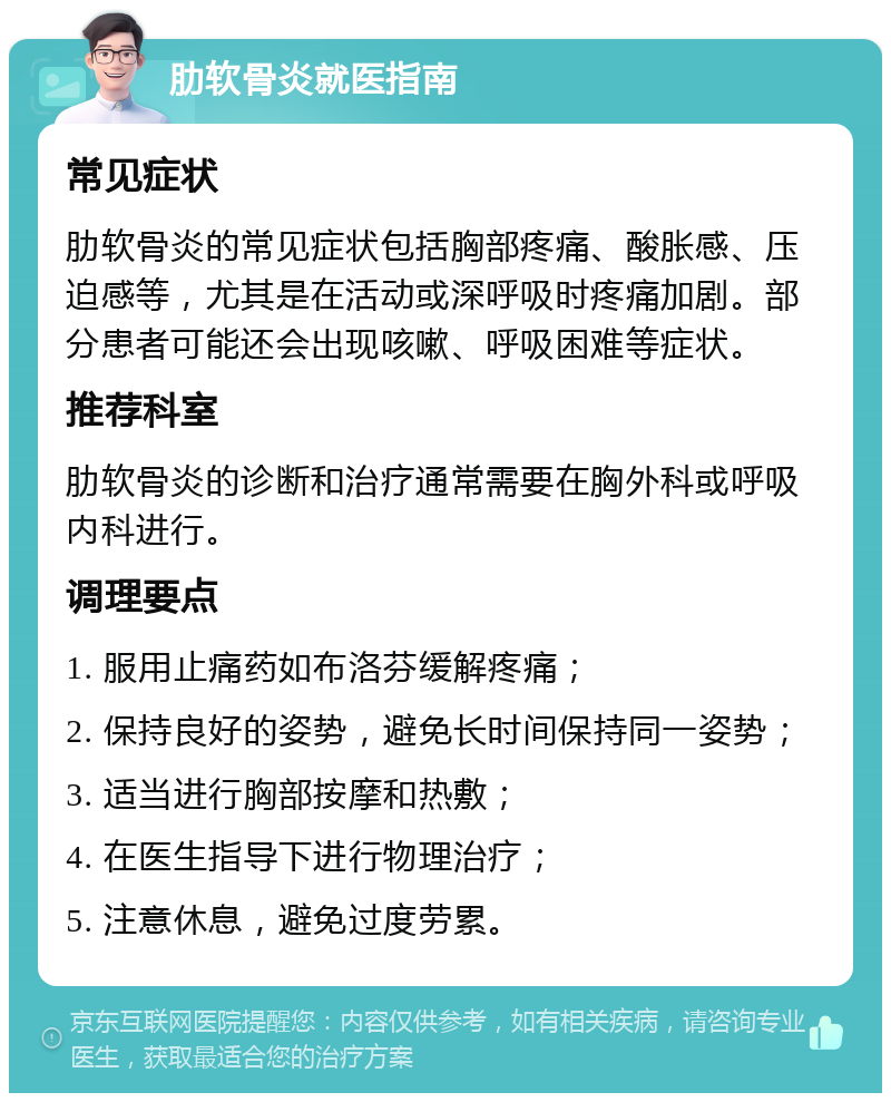 肋软骨炎就医指南 常见症状 肋软骨炎的常见症状包括胸部疼痛、酸胀感、压迫感等，尤其是在活动或深呼吸时疼痛加剧。部分患者可能还会出现咳嗽、呼吸困难等症状。 推荐科室 肋软骨炎的诊断和治疗通常需要在胸外科或呼吸内科进行。 调理要点 1. 服用止痛药如布洛芬缓解疼痛； 2. 保持良好的姿势，避免长时间保持同一姿势； 3. 适当进行胸部按摩和热敷； 4. 在医生指导下进行物理治疗； 5. 注意休息，避免过度劳累。