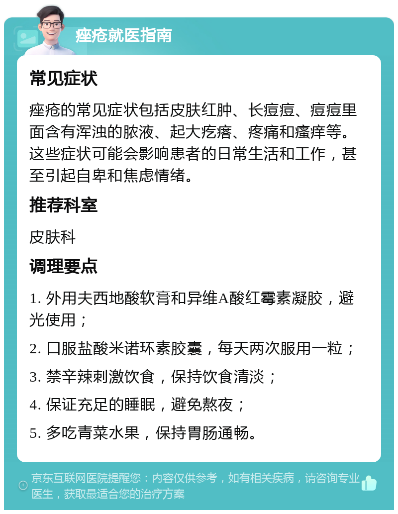 痤疮就医指南 常见症状 痤疮的常见症状包括皮肤红肿、长痘痘、痘痘里面含有浑浊的脓液、起大疙瘩、疼痛和瘙痒等。这些症状可能会影响患者的日常生活和工作，甚至引起自卑和焦虑情绪。 推荐科室 皮肤科 调理要点 1. 外用夫西地酸软膏和异维A酸红霉素凝胶，避光使用； 2. 口服盐酸米诺环素胶囊，每天两次服用一粒； 3. 禁辛辣刺激饮食，保持饮食清淡； 4. 保证充足的睡眠，避免熬夜； 5. 多吃青菜水果，保持胃肠通畅。