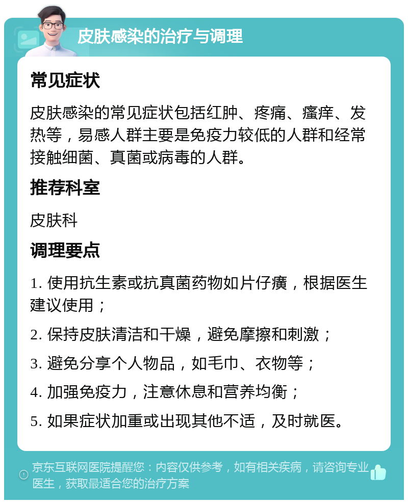 皮肤感染的治疗与调理 常见症状 皮肤感染的常见症状包括红肿、疼痛、瘙痒、发热等，易感人群主要是免疫力较低的人群和经常接触细菌、真菌或病毒的人群。 推荐科室 皮肤科 调理要点 1. 使用抗生素或抗真菌药物如片仔癀，根据医生建议使用； 2. 保持皮肤清洁和干燥，避免摩擦和刺激； 3. 避免分享个人物品，如毛巾、衣物等； 4. 加强免疫力，注意休息和营养均衡； 5. 如果症状加重或出现其他不适，及时就医。