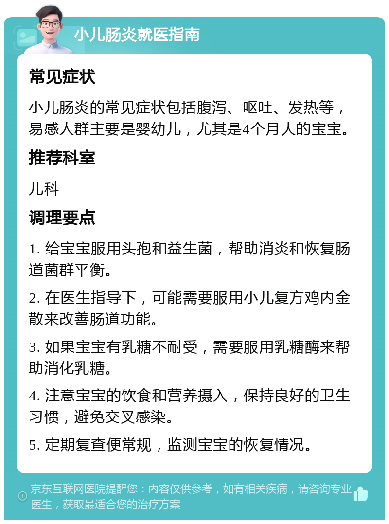 小儿肠炎就医指南 常见症状 小儿肠炎的常见症状包括腹泻、呕吐、发热等，易感人群主要是婴幼儿，尤其是4个月大的宝宝。 推荐科室 儿科 调理要点 1. 给宝宝服用头孢和益生菌，帮助消炎和恢复肠道菌群平衡。 2. 在医生指导下，可能需要服用小儿复方鸡内金散来改善肠道功能。 3. 如果宝宝有乳糖不耐受，需要服用乳糖酶来帮助消化乳糖。 4. 注意宝宝的饮食和营养摄入，保持良好的卫生习惯，避免交叉感染。 5. 定期复查便常规，监测宝宝的恢复情况。