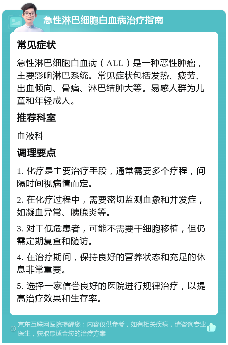 急性淋巴细胞白血病治疗指南 常见症状 急性淋巴细胞白血病（ALL）是一种恶性肿瘤，主要影响淋巴系统。常见症状包括发热、疲劳、出血倾向、骨痛、淋巴结肿大等。易感人群为儿童和年轻成人。 推荐科室 血液科 调理要点 1. 化疗是主要治疗手段，通常需要多个疗程，间隔时间视病情而定。 2. 在化疗过程中，需要密切监测血象和并发症，如凝血异常、胰腺炎等。 3. 对于低危患者，可能不需要干细胞移植，但仍需定期复查和随访。 4. 在治疗期间，保持良好的营养状态和充足的休息非常重要。 5. 选择一家信誉良好的医院进行规律治疗，以提高治疗效果和生存率。