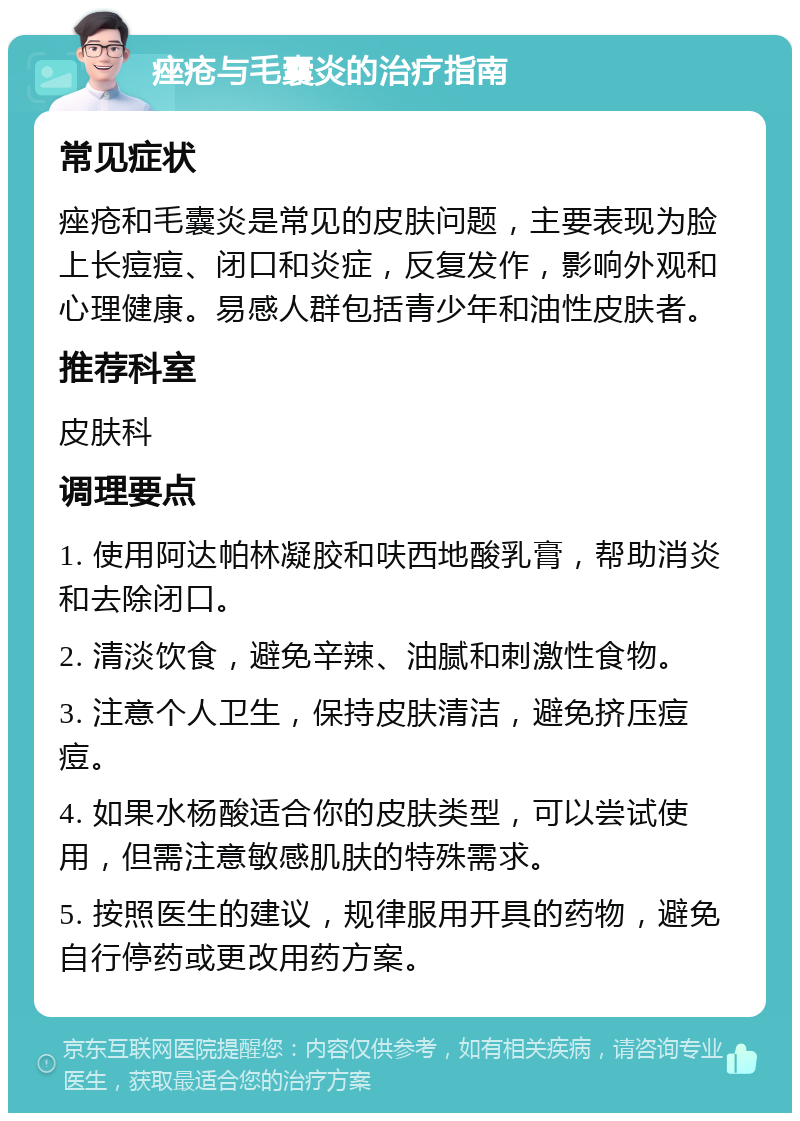 痤疮与毛囊炎的治疗指南 常见症状 痤疮和毛囊炎是常见的皮肤问题，主要表现为脸上长痘痘、闭口和炎症，反复发作，影响外观和心理健康。易感人群包括青少年和油性皮肤者。 推荐科室 皮肤科 调理要点 1. 使用阿达帕林凝胶和呋西地酸乳膏，帮助消炎和去除闭口。 2. 清淡饮食，避免辛辣、油腻和刺激性食物。 3. 注意个人卫生，保持皮肤清洁，避免挤压痘痘。 4. 如果水杨酸适合你的皮肤类型，可以尝试使用，但需注意敏感肌肤的特殊需求。 5. 按照医生的建议，规律服用开具的药物，避免自行停药或更改用药方案。