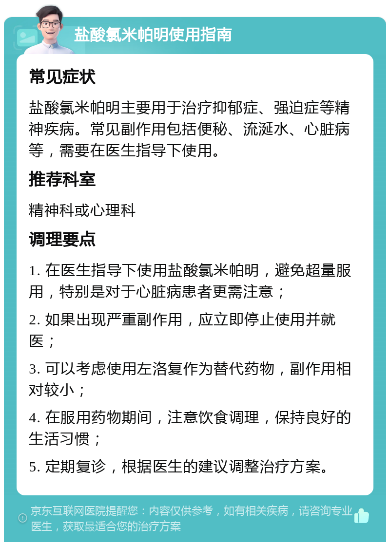 盐酸氯米帕明使用指南 常见症状 盐酸氯米帕明主要用于治疗抑郁症、强迫症等精神疾病。常见副作用包括便秘、流涎水、心脏病等，需要在医生指导下使用。 推荐科室 精神科或心理科 调理要点 1. 在医生指导下使用盐酸氯米帕明，避免超量服用，特别是对于心脏病患者更需注意； 2. 如果出现严重副作用，应立即停止使用并就医； 3. 可以考虑使用左洛复作为替代药物，副作用相对较小； 4. 在服用药物期间，注意饮食调理，保持良好的生活习惯； 5. 定期复诊，根据医生的建议调整治疗方案。