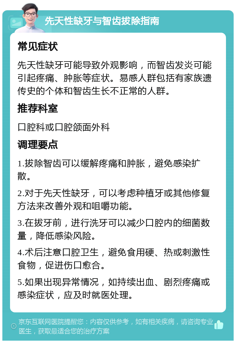 先天性缺牙与智齿拔除指南 常见症状 先天性缺牙可能导致外观影响，而智齿发炎可能引起疼痛、肿胀等症状。易感人群包括有家族遗传史的个体和智齿生长不正常的人群。 推荐科室 口腔科或口腔颌面外科 调理要点 1.拔除智齿可以缓解疼痛和肿胀，避免感染扩散。 2.对于先天性缺牙，可以考虑种植牙或其他修复方法来改善外观和咀嚼功能。 3.在拔牙前，进行洗牙可以减少口腔内的细菌数量，降低感染风险。 4.术后注意口腔卫生，避免食用硬、热或刺激性食物，促进伤口愈合。 5.如果出现异常情况，如持续出血、剧烈疼痛或感染症状，应及时就医处理。