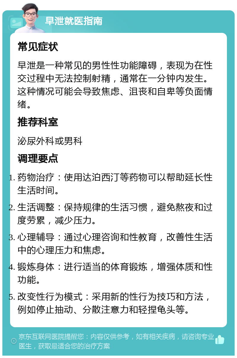 早泄就医指南 常见症状 早泄是一种常见的男性性功能障碍，表现为在性交过程中无法控制射精，通常在一分钟内发生。这种情况可能会导致焦虑、沮丧和自卑等负面情绪。 推荐科室 泌尿外科或男科 调理要点 药物治疗：使用达泊西汀等药物可以帮助延长性生活时间。 生活调整：保持规律的生活习惯，避免熬夜和过度劳累，减少压力。 心理辅导：通过心理咨询和性教育，改善性生活中的心理压力和焦虑。 锻炼身体：进行适当的体育锻炼，增强体质和性功能。 改变性行为模式：采用新的性行为技巧和方法，例如停止抽动、分散注意力和轻捏龟头等。