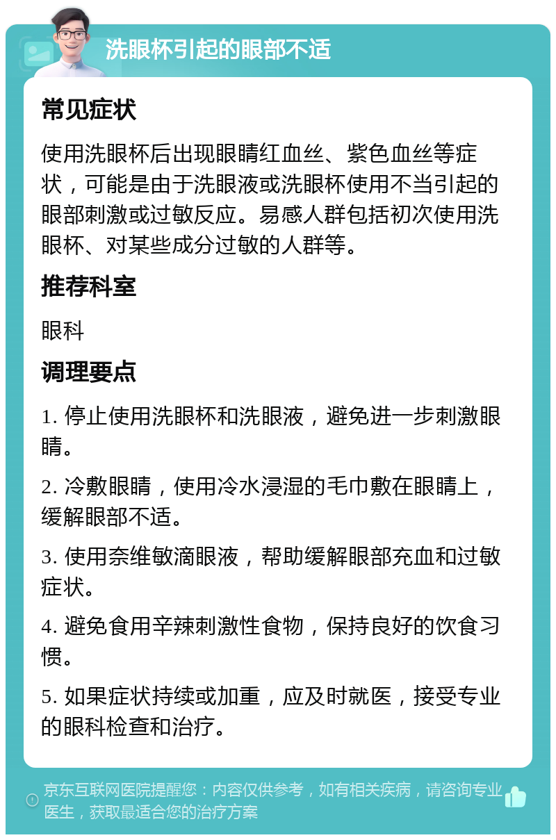 洗眼杯引起的眼部不适 常见症状 使用洗眼杯后出现眼睛红血丝、紫色血丝等症状，可能是由于洗眼液或洗眼杯使用不当引起的眼部刺激或过敏反应。易感人群包括初次使用洗眼杯、对某些成分过敏的人群等。 推荐科室 眼科 调理要点 1. 停止使用洗眼杯和洗眼液，避免进一步刺激眼睛。 2. 冷敷眼睛，使用冷水浸湿的毛巾敷在眼睛上，缓解眼部不适。 3. 使用奈维敏滴眼液，帮助缓解眼部充血和过敏症状。 4. 避免食用辛辣刺激性食物，保持良好的饮食习惯。 5. 如果症状持续或加重，应及时就医，接受专业的眼科检查和治疗。