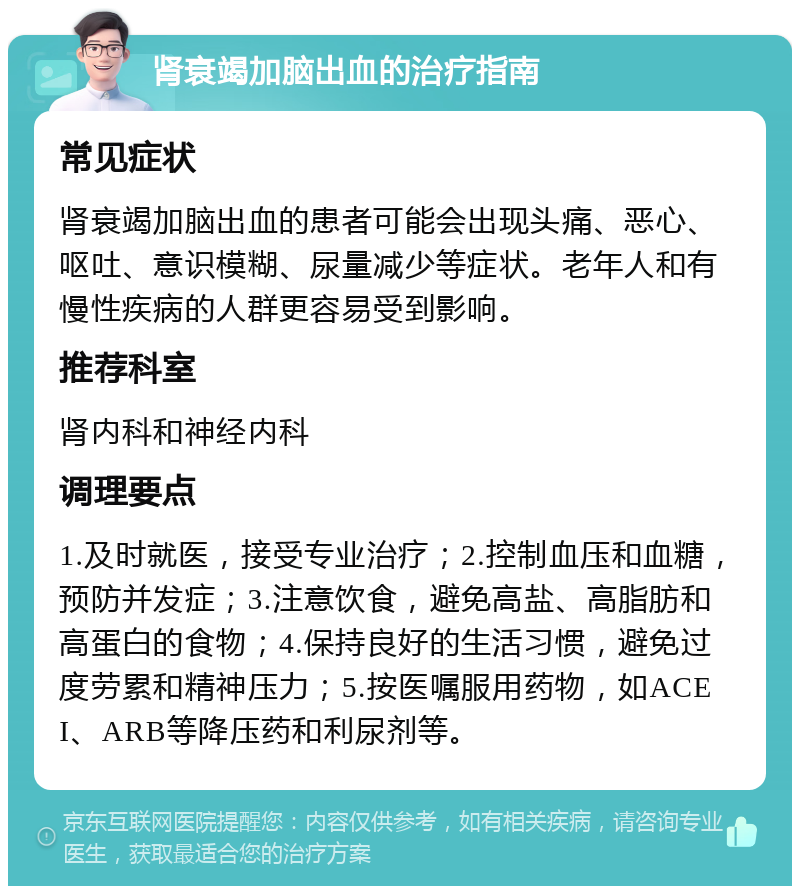 肾衰竭加脑出血的治疗指南 常见症状 肾衰竭加脑出血的患者可能会出现头痛、恶心、呕吐、意识模糊、尿量减少等症状。老年人和有慢性疾病的人群更容易受到影响。 推荐科室 肾内科和神经内科 调理要点 1.及时就医，接受专业治疗；2.控制血压和血糖，预防并发症；3.注意饮食，避免高盐、高脂肪和高蛋白的食物；4.保持良好的生活习惯，避免过度劳累和精神压力；5.按医嘱服用药物，如ACEI、ARB等降压药和利尿剂等。