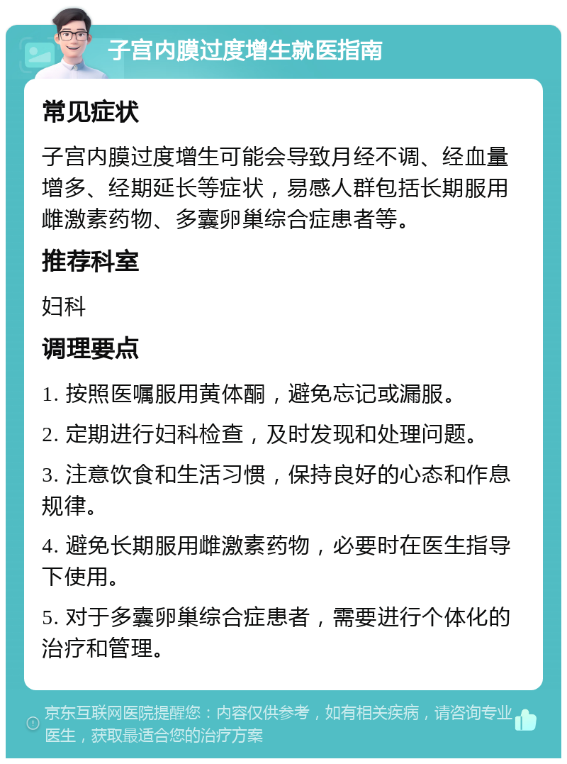 子宫内膜过度增生就医指南 常见症状 子宫内膜过度增生可能会导致月经不调、经血量增多、经期延长等症状，易感人群包括长期服用雌激素药物、多囊卵巢综合症患者等。 推荐科室 妇科 调理要点 1. 按照医嘱服用黄体酮，避免忘记或漏服。 2. 定期进行妇科检查，及时发现和处理问题。 3. 注意饮食和生活习惯，保持良好的心态和作息规律。 4. 避免长期服用雌激素药物，必要时在医生指导下使用。 5. 对于多囊卵巢综合症患者，需要进行个体化的治疗和管理。