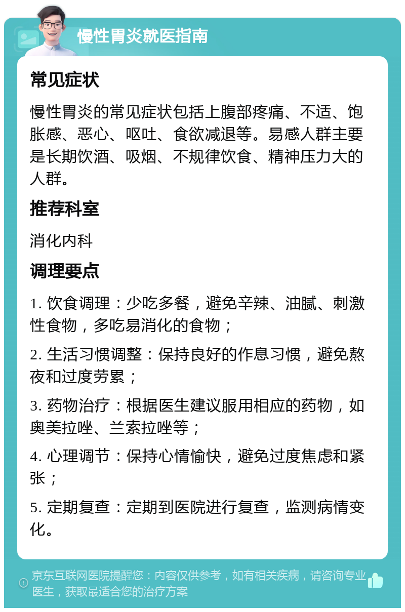 慢性胃炎就医指南 常见症状 慢性胃炎的常见症状包括上腹部疼痛、不适、饱胀感、恶心、呕吐、食欲减退等。易感人群主要是长期饮酒、吸烟、不规律饮食、精神压力大的人群。 推荐科室 消化内科 调理要点 1. 饮食调理：少吃多餐，避免辛辣、油腻、刺激性食物，多吃易消化的食物； 2. 生活习惯调整：保持良好的作息习惯，避免熬夜和过度劳累； 3. 药物治疗：根据医生建议服用相应的药物，如奥美拉唑、兰索拉唑等； 4. 心理调节：保持心情愉快，避免过度焦虑和紧张； 5. 定期复查：定期到医院进行复查，监测病情变化。