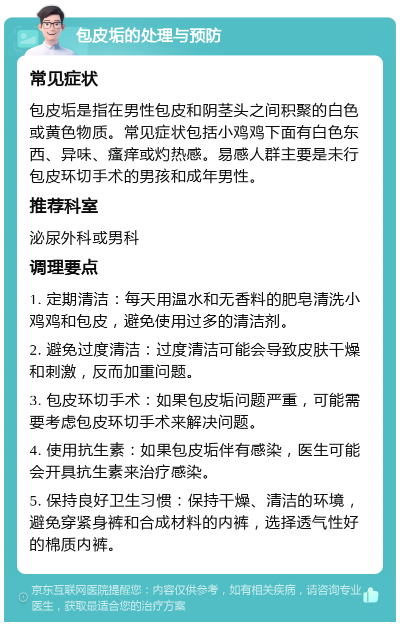 包皮垢的处理与预防 常见症状 包皮垢是指在男性包皮和阴茎头之间积聚的白色或黄色物质。常见症状包括小鸡鸡下面有白色东西、异味、瘙痒或灼热感。易感人群主要是未行包皮环切手术的男孩和成年男性。 推荐科室 泌尿外科或男科 调理要点 1. 定期清洁：每天用温水和无香料的肥皂清洗小鸡鸡和包皮，避免使用过多的清洁剂。 2. 避免过度清洁：过度清洁可能会导致皮肤干燥和刺激，反而加重问题。 3. 包皮环切手术：如果包皮垢问题严重，可能需要考虑包皮环切手术来解决问题。 4. 使用抗生素：如果包皮垢伴有感染，医生可能会开具抗生素来治疗感染。 5. 保持良好卫生习惯：保持干燥、清洁的环境，避免穿紧身裤和合成材料的内裤，选择透气性好的棉质内裤。