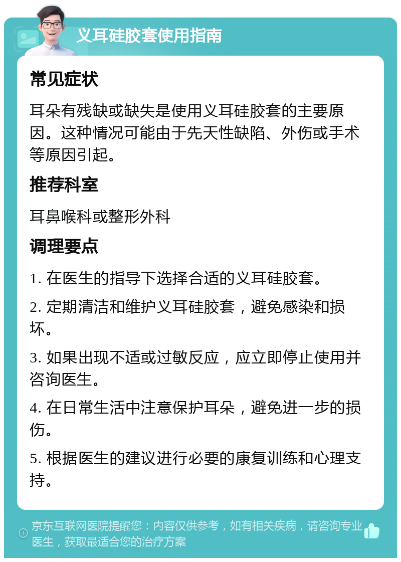 义耳硅胶套使用指南 常见症状 耳朵有残缺或缺失是使用义耳硅胶套的主要原因。这种情况可能由于先天性缺陷、外伤或手术等原因引起。 推荐科室 耳鼻喉科或整形外科 调理要点 1. 在医生的指导下选择合适的义耳硅胶套。 2. 定期清洁和维护义耳硅胶套，避免感染和损坏。 3. 如果出现不适或过敏反应，应立即停止使用并咨询医生。 4. 在日常生活中注意保护耳朵，避免进一步的损伤。 5. 根据医生的建议进行必要的康复训练和心理支持。