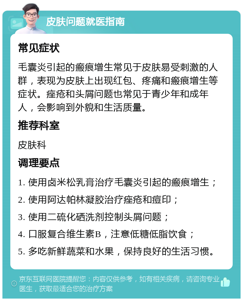 皮肤问题就医指南 常见症状 毛囊炎引起的瘢痕增生常见于皮肤易受刺激的人群，表现为皮肤上出现红包、疼痛和瘢痕增生等症状。痤疮和头屑问题也常见于青少年和成年人，会影响到外貌和生活质量。 推荐科室 皮肤科 调理要点 1. 使用卤米松乳膏治疗毛囊炎引起的瘢痕增生； 2. 使用阿达帕林凝胶治疗痤疮和痘印； 3. 使用二硫化硒洗剂控制头屑问题； 4. 口服复合维生素B，注意低糖低脂饮食； 5. 多吃新鲜蔬菜和水果，保持良好的生活习惯。