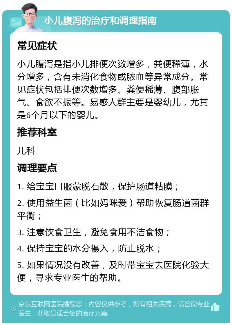 小儿腹泻的治疗和调理指南 常见症状 小儿腹泻是指小儿排便次数增多，粪便稀薄，水分增多，含有未消化食物或脓血等异常成分。常见症状包括排便次数增多、粪便稀薄、腹部胀气、食欲不振等。易感人群主要是婴幼儿，尤其是6个月以下的婴儿。 推荐科室 儿科 调理要点 1. 给宝宝口服蒙脱石散，保护肠道粘膜； 2. 使用益生菌（比如妈咪爱）帮助恢复肠道菌群平衡； 3. 注意饮食卫生，避免食用不洁食物； 4. 保持宝宝的水分摄入，防止脱水； 5. 如果情况没有改善，及时带宝宝去医院化验大便，寻求专业医生的帮助。