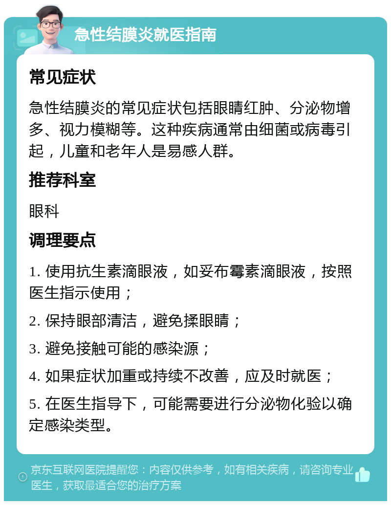 急性结膜炎就医指南 常见症状 急性结膜炎的常见症状包括眼睛红肿、分泌物增多、视力模糊等。这种疾病通常由细菌或病毒引起，儿童和老年人是易感人群。 推荐科室 眼科 调理要点 1. 使用抗生素滴眼液，如妥布霉素滴眼液，按照医生指示使用； 2. 保持眼部清洁，避免揉眼睛； 3. 避免接触可能的感染源； 4. 如果症状加重或持续不改善，应及时就医； 5. 在医生指导下，可能需要进行分泌物化验以确定感染类型。