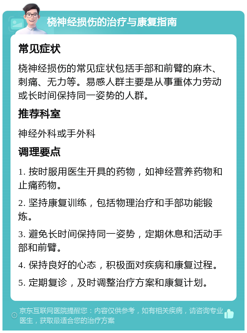 桡神经损伤的治疗与康复指南 常见症状 桡神经损伤的常见症状包括手部和前臂的麻木、刺痛、无力等。易感人群主要是从事重体力劳动或长时间保持同一姿势的人群。 推荐科室 神经外科或手外科 调理要点 1. 按时服用医生开具的药物，如神经营养药物和止痛药物。 2. 坚持康复训练，包括物理治疗和手部功能锻炼。 3. 避免长时间保持同一姿势，定期休息和活动手部和前臂。 4. 保持良好的心态，积极面对疾病和康复过程。 5. 定期复诊，及时调整治疗方案和康复计划。