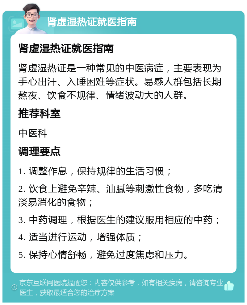 肾虚湿热证就医指南 肾虚湿热证就医指南 肾虚湿热证是一种常见的中医病症，主要表现为手心出汗、入睡困难等症状。易感人群包括长期熬夜、饮食不规律、情绪波动大的人群。 推荐科室 中医科 调理要点 1. 调整作息，保持规律的生活习惯； 2. 饮食上避免辛辣、油腻等刺激性食物，多吃清淡易消化的食物； 3. 中药调理，根据医生的建议服用相应的中药； 4. 适当进行运动，增强体质； 5. 保持心情舒畅，避免过度焦虑和压力。