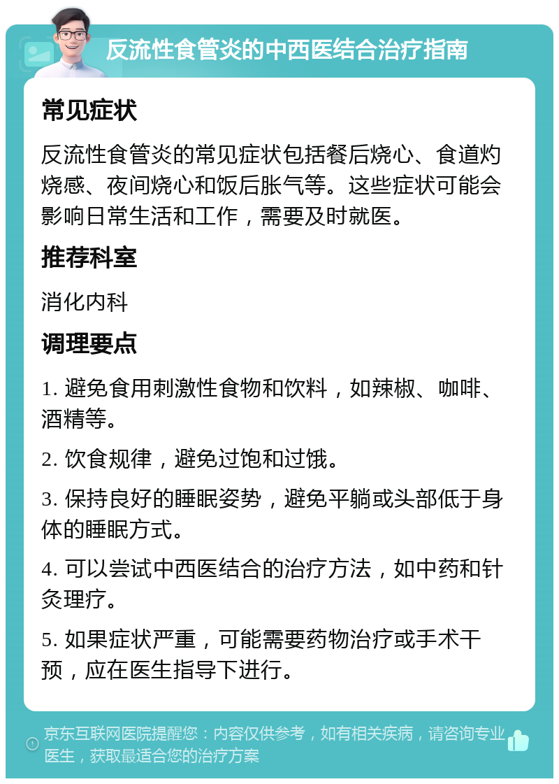 反流性食管炎的中西医结合治疗指南 常见症状 反流性食管炎的常见症状包括餐后烧心、食道灼烧感、夜间烧心和饭后胀气等。这些症状可能会影响日常生活和工作，需要及时就医。 推荐科室 消化内科 调理要点 1. 避免食用刺激性食物和饮料，如辣椒、咖啡、酒精等。 2. 饮食规律，避免过饱和过饿。 3. 保持良好的睡眠姿势，避免平躺或头部低于身体的睡眠方式。 4. 可以尝试中西医结合的治疗方法，如中药和针灸理疗。 5. 如果症状严重，可能需要药物治疗或手术干预，应在医生指导下进行。