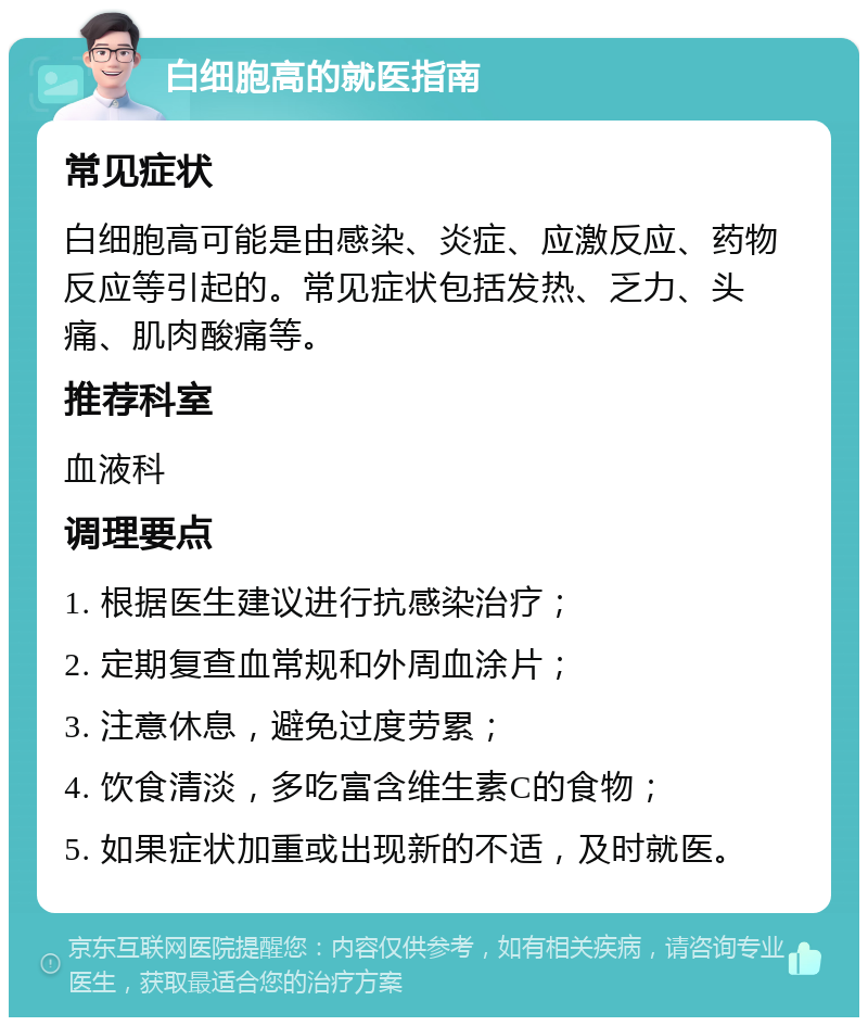 白细胞高的就医指南 常见症状 白细胞高可能是由感染、炎症、应激反应、药物反应等引起的。常见症状包括发热、乏力、头痛、肌肉酸痛等。 推荐科室 血液科 调理要点 1. 根据医生建议进行抗感染治疗； 2. 定期复查血常规和外周血涂片； 3. 注意休息，避免过度劳累； 4. 饮食清淡，多吃富含维生素C的食物； 5. 如果症状加重或出现新的不适，及时就医。