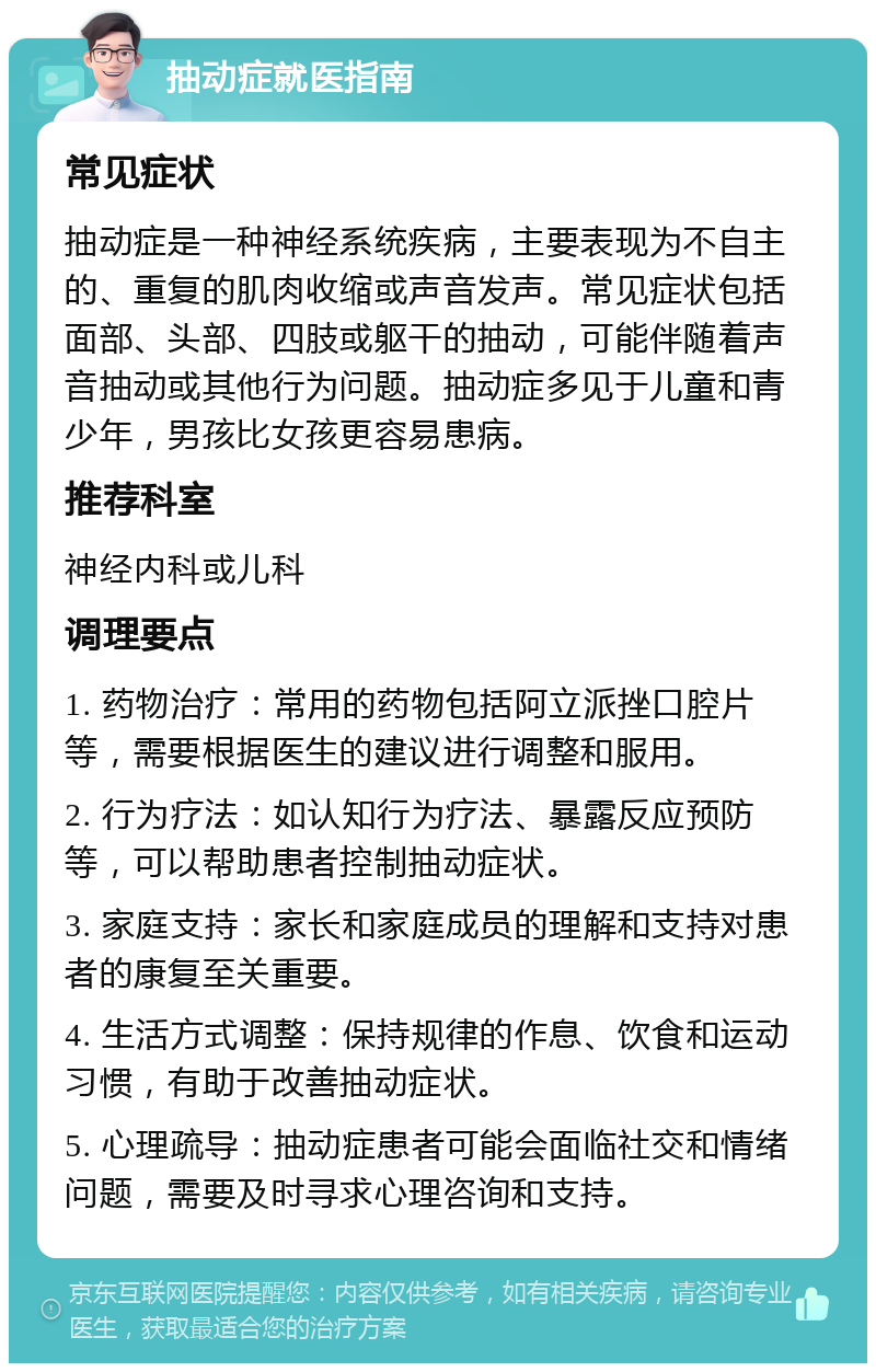 抽动症就医指南 常见症状 抽动症是一种神经系统疾病，主要表现为不自主的、重复的肌肉收缩或声音发声。常见症状包括面部、头部、四肢或躯干的抽动，可能伴随着声音抽动或其他行为问题。抽动症多见于儿童和青少年，男孩比女孩更容易患病。 推荐科室 神经内科或儿科 调理要点 1. 药物治疗：常用的药物包括阿立派挫口腔片等，需要根据医生的建议进行调整和服用。 2. 行为疗法：如认知行为疗法、暴露反应预防等，可以帮助患者控制抽动症状。 3. 家庭支持：家长和家庭成员的理解和支持对患者的康复至关重要。 4. 生活方式调整：保持规律的作息、饮食和运动习惯，有助于改善抽动症状。 5. 心理疏导：抽动症患者可能会面临社交和情绪问题，需要及时寻求心理咨询和支持。