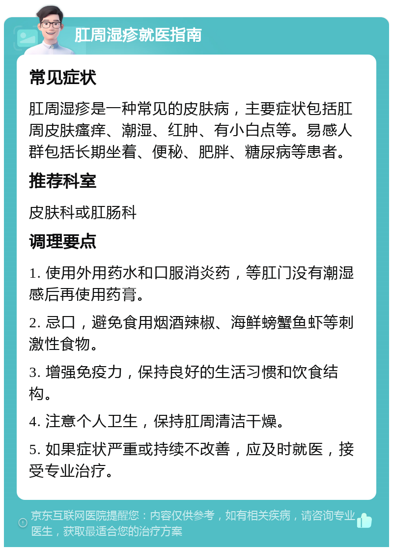 肛周湿疹就医指南 常见症状 肛周湿疹是一种常见的皮肤病，主要症状包括肛周皮肤瘙痒、潮湿、红肿、有小白点等。易感人群包括长期坐着、便秘、肥胖、糖尿病等患者。 推荐科室 皮肤科或肛肠科 调理要点 1. 使用外用药水和口服消炎药，等肛门没有潮湿感后再使用药膏。 2. 忌口，避免食用烟酒辣椒、海鲜螃蟹鱼虾等刺激性食物。 3. 增强免疫力，保持良好的生活习惯和饮食结构。 4. 注意个人卫生，保持肛周清洁干燥。 5. 如果症状严重或持续不改善，应及时就医，接受专业治疗。