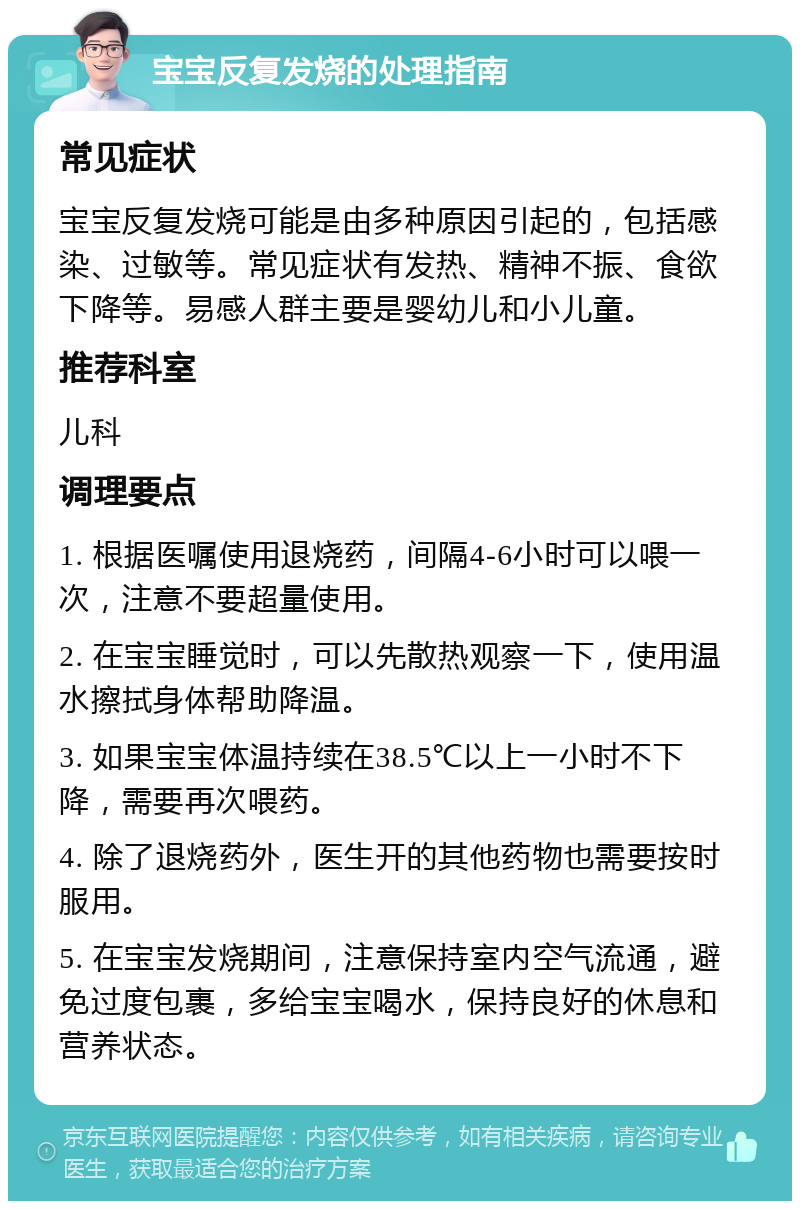 宝宝反复发烧的处理指南 常见症状 宝宝反复发烧可能是由多种原因引起的，包括感染、过敏等。常见症状有发热、精神不振、食欲下降等。易感人群主要是婴幼儿和小儿童。 推荐科室 儿科 调理要点 1. 根据医嘱使用退烧药，间隔4-6小时可以喂一次，注意不要超量使用。 2. 在宝宝睡觉时，可以先散热观察一下，使用温水擦拭身体帮助降温。 3. 如果宝宝体温持续在38.5℃以上一小时不下降，需要再次喂药。 4. 除了退烧药外，医生开的其他药物也需要按时服用。 5. 在宝宝发烧期间，注意保持室内空气流通，避免过度包裹，多给宝宝喝水，保持良好的休息和营养状态。