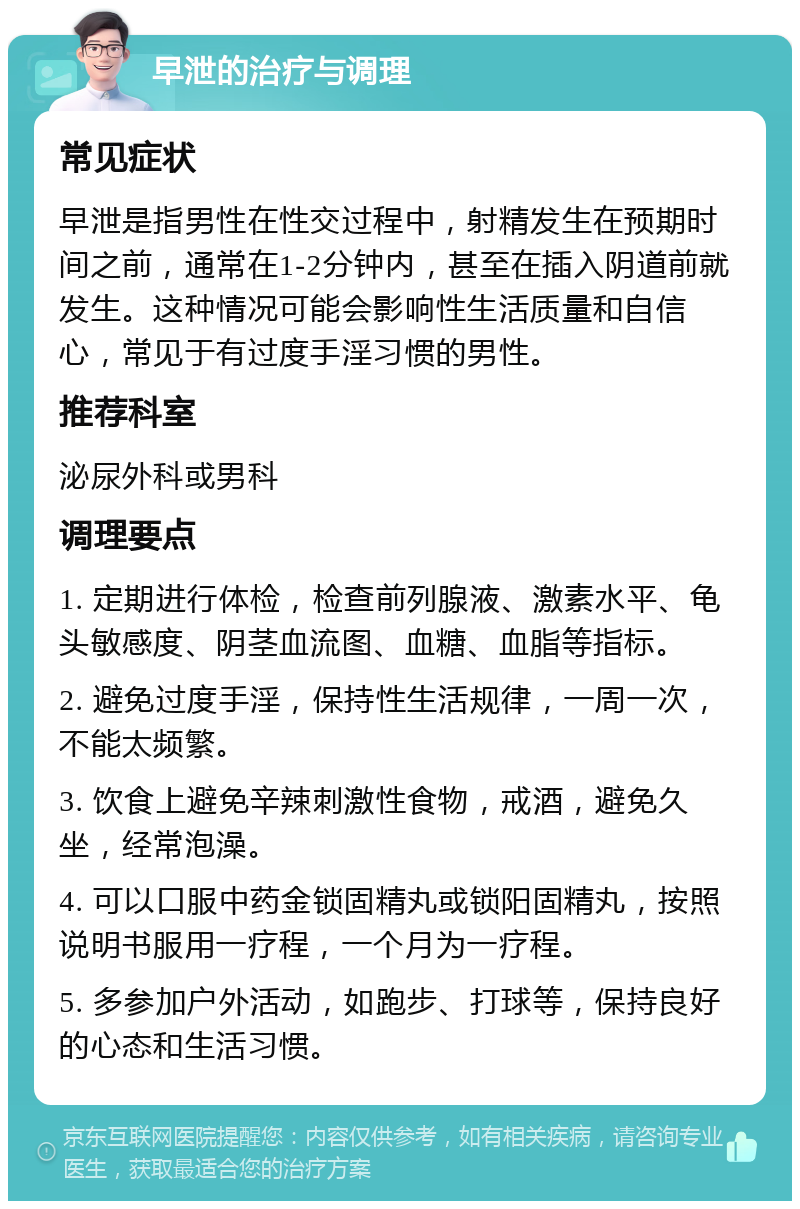 早泄的治疗与调理 常见症状 早泄是指男性在性交过程中，射精发生在预期时间之前，通常在1-2分钟内，甚至在插入阴道前就发生。这种情况可能会影响性生活质量和自信心，常见于有过度手淫习惯的男性。 推荐科室 泌尿外科或男科 调理要点 1. 定期进行体检，检查前列腺液、激素水平、龟头敏感度、阴茎血流图、血糖、血脂等指标。 2. 避免过度手淫，保持性生活规律，一周一次，不能太频繁。 3. 饮食上避免辛辣刺激性食物，戒酒，避免久坐，经常泡澡。 4. 可以口服中药金锁固精丸或锁阳固精丸，按照说明书服用一疗程，一个月为一疗程。 5. 多参加户外活动，如跑步、打球等，保持良好的心态和生活习惯。