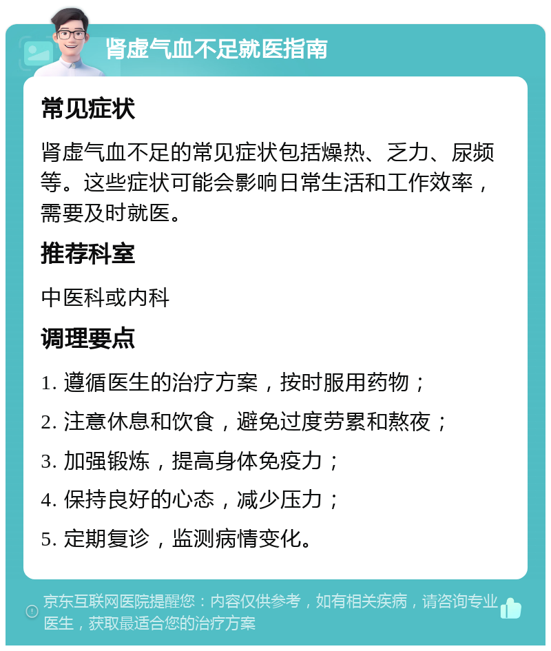 肾虚气血不足就医指南 常见症状 肾虚气血不足的常见症状包括燥热、乏力、尿频等。这些症状可能会影响日常生活和工作效率，需要及时就医。 推荐科室 中医科或内科 调理要点 1. 遵循医生的治疗方案，按时服用药物； 2. 注意休息和饮食，避免过度劳累和熬夜； 3. 加强锻炼，提高身体免疫力； 4. 保持良好的心态，减少压力； 5. 定期复诊，监测病情变化。