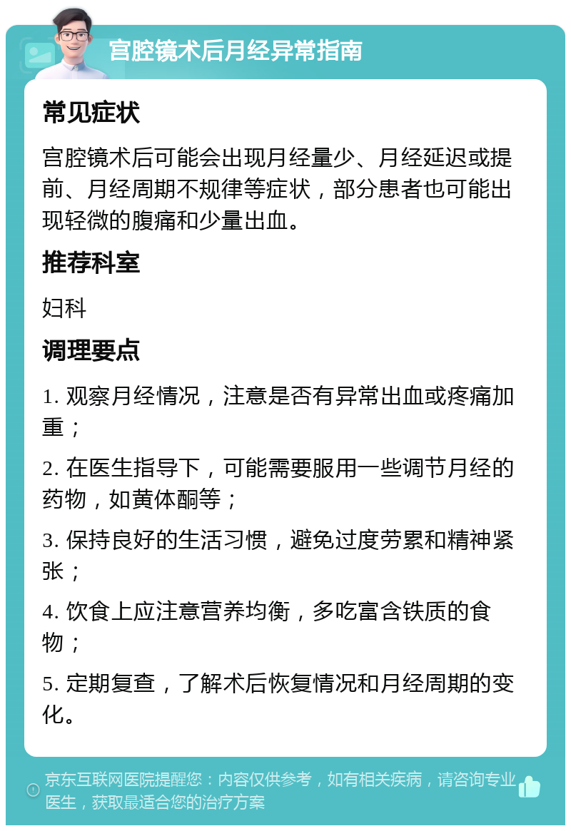 宫腔镜术后月经异常指南 常见症状 宫腔镜术后可能会出现月经量少、月经延迟或提前、月经周期不规律等症状，部分患者也可能出现轻微的腹痛和少量出血。 推荐科室 妇科 调理要点 1. 观察月经情况，注意是否有异常出血或疼痛加重； 2. 在医生指导下，可能需要服用一些调节月经的药物，如黄体酮等； 3. 保持良好的生活习惯，避免过度劳累和精神紧张； 4. 饮食上应注意营养均衡，多吃富含铁质的食物； 5. 定期复查，了解术后恢复情况和月经周期的变化。