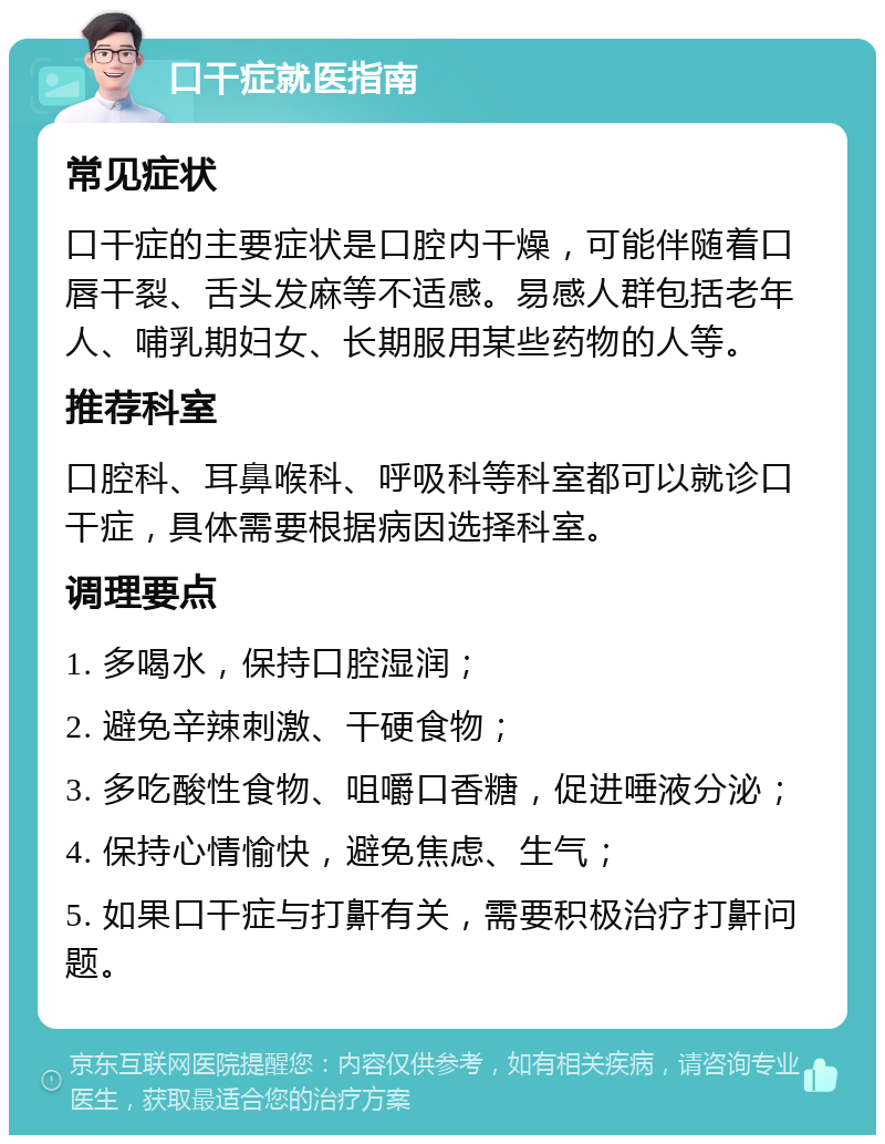 口干症就医指南 常见症状 口干症的主要症状是口腔内干燥，可能伴随着口唇干裂、舌头发麻等不适感。易感人群包括老年人、哺乳期妇女、长期服用某些药物的人等。 推荐科室 口腔科、耳鼻喉科、呼吸科等科室都可以就诊口干症，具体需要根据病因选择科室。 调理要点 1. 多喝水，保持口腔湿润； 2. 避免辛辣刺激、干硬食物； 3. 多吃酸性食物、咀嚼口香糖，促进唾液分泌； 4. 保持心情愉快，避免焦虑、生气； 5. 如果口干症与打鼾有关，需要积极治疗打鼾问题。