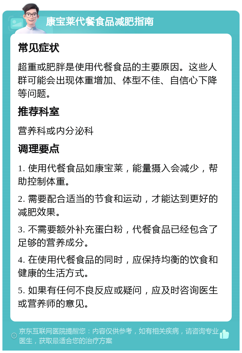 康宝莱代餐食品减肥指南 常见症状 超重或肥胖是使用代餐食品的主要原因。这些人群可能会出现体重增加、体型不佳、自信心下降等问题。 推荐科室 营养科或内分泌科 调理要点 1. 使用代餐食品如康宝莱，能量摄入会减少，帮助控制体重。 2. 需要配合适当的节食和运动，才能达到更好的减肥效果。 3. 不需要额外补充蛋白粉，代餐食品已经包含了足够的营养成分。 4. 在使用代餐食品的同时，应保持均衡的饮食和健康的生活方式。 5. 如果有任何不良反应或疑问，应及时咨询医生或营养师的意见。