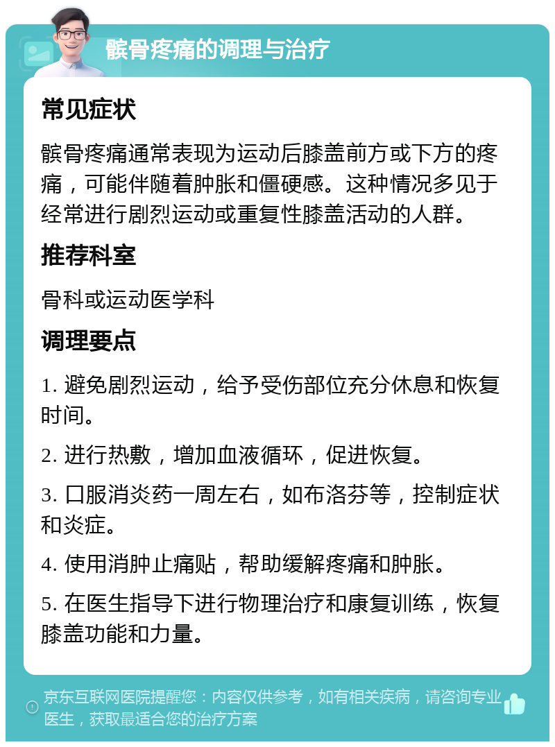 髌骨疼痛的调理与治疗 常见症状 髌骨疼痛通常表现为运动后膝盖前方或下方的疼痛，可能伴随着肿胀和僵硬感。这种情况多见于经常进行剧烈运动或重复性膝盖活动的人群。 推荐科室 骨科或运动医学科 调理要点 1. 避免剧烈运动，给予受伤部位充分休息和恢复时间。 2. 进行热敷，增加血液循环，促进恢复。 3. 口服消炎药一周左右，如布洛芬等，控制症状和炎症。 4. 使用消肿止痛贴，帮助缓解疼痛和肿胀。 5. 在医生指导下进行物理治疗和康复训练，恢复膝盖功能和力量。