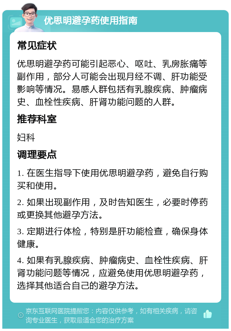 优思明避孕药使用指南 常见症状 优思明避孕药可能引起恶心、呕吐、乳房胀痛等副作用，部分人可能会出现月经不调、肝功能受影响等情况。易感人群包括有乳腺疾病、肿瘤病史、血栓性疾病、肝肾功能问题的人群。 推荐科室 妇科 调理要点 1. 在医生指导下使用优思明避孕药，避免自行购买和使用。 2. 如果出现副作用，及时告知医生，必要时停药或更换其他避孕方法。 3. 定期进行体检，特别是肝功能检查，确保身体健康。 4. 如果有乳腺疾病、肿瘤病史、血栓性疾病、肝肾功能问题等情况，应避免使用优思明避孕药，选择其他适合自己的避孕方法。