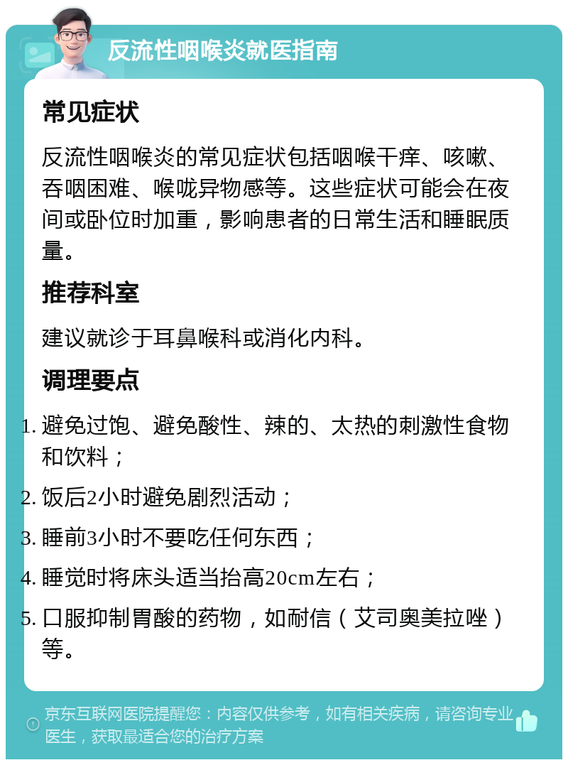 反流性咽喉炎就医指南 常见症状 反流性咽喉炎的常见症状包括咽喉干痒、咳嗽、吞咽困难、喉咙异物感等。这些症状可能会在夜间或卧位时加重，影响患者的日常生活和睡眠质量。 推荐科室 建议就诊于耳鼻喉科或消化内科。 调理要点 避免过饱、避免酸性、辣的、太热的刺激性食物和饮料； 饭后2小时避免剧烈活动； 睡前3小时不要吃任何东西； 睡觉时将床头适当抬高20cm左右； 口服抑制胃酸的药物，如耐信（艾司奥美拉唑）等。