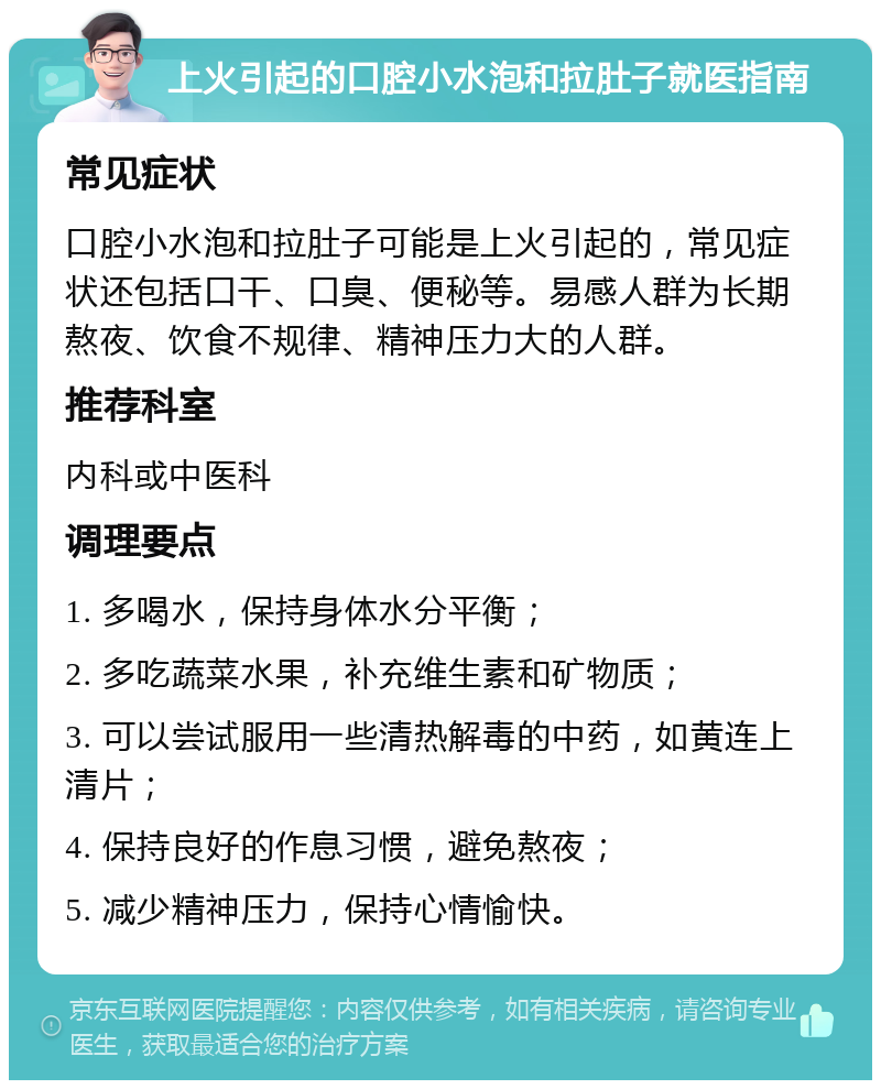 上火引起的口腔小水泡和拉肚子就医指南 常见症状 口腔小水泡和拉肚子可能是上火引起的，常见症状还包括口干、口臭、便秘等。易感人群为长期熬夜、饮食不规律、精神压力大的人群。 推荐科室 内科或中医科 调理要点 1. 多喝水，保持身体水分平衡； 2. 多吃蔬菜水果，补充维生素和矿物质； 3. 可以尝试服用一些清热解毒的中药，如黄连上清片； 4. 保持良好的作息习惯，避免熬夜； 5. 减少精神压力，保持心情愉快。