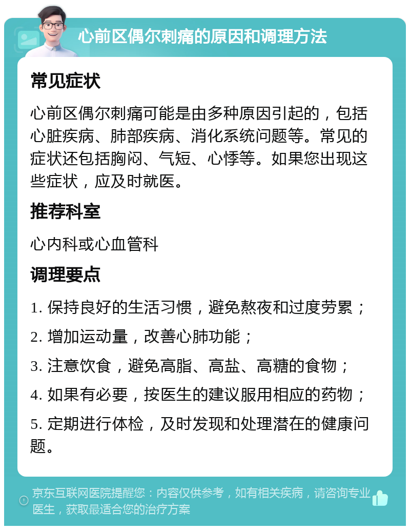 心前区偶尔刺痛的原因和调理方法 常见症状 心前区偶尔刺痛可能是由多种原因引起的，包括心脏疾病、肺部疾病、消化系统问题等。常见的症状还包括胸闷、气短、心悸等。如果您出现这些症状，应及时就医。 推荐科室 心内科或心血管科 调理要点 1. 保持良好的生活习惯，避免熬夜和过度劳累； 2. 增加运动量，改善心肺功能； 3. 注意饮食，避免高脂、高盐、高糖的食物； 4. 如果有必要，按医生的建议服用相应的药物； 5. 定期进行体检，及时发现和处理潜在的健康问题。